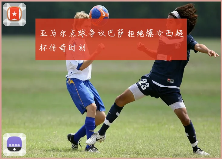 亚马尔点球争议巴萨拒绝爆冷西超杯传奇时刻