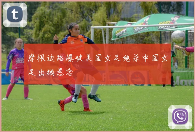 摩根边路爆破美国女足绝杀中国女足出线悬念