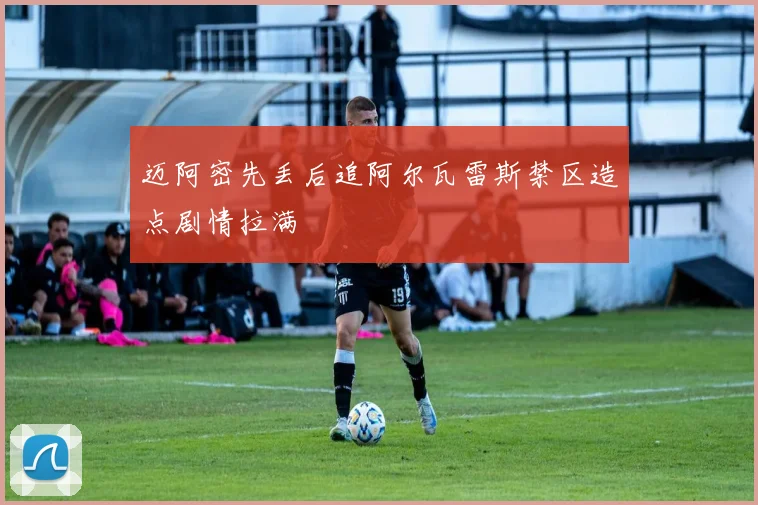 迈阿密先丢后追阿尔瓦雷斯禁区造点剧情拉满