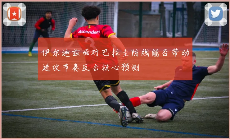 伊尔迪兹面对巴拉圭防线能否带动进攻节奏反击核心预测