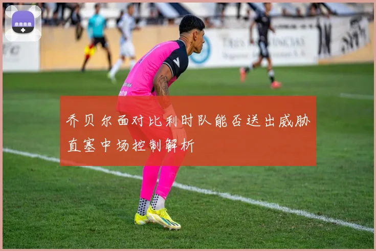 乔贝尔面对比利时队能否送出威胁直塞中场控制解析