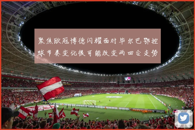聚焦欧冠博德闪耀面对毕尔巴鄂控球节奏变化很可能改变两回合走势