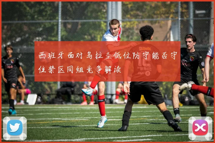西班牙面对乌拉圭低位防守能否守住禁区同组竞争解读