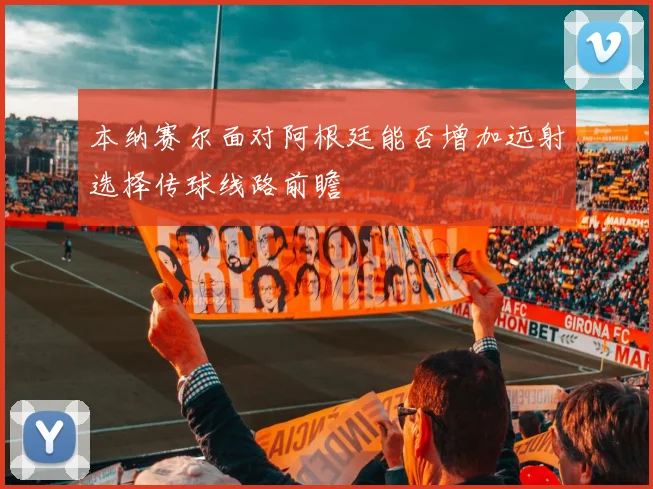 本纳赛尔面对阿根廷能否增加远射选择传球线路前瞻