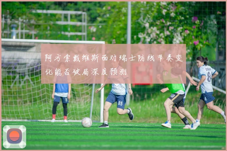 阿方索戴维斯面对瑞士防线节奏变化能否破局深度预测