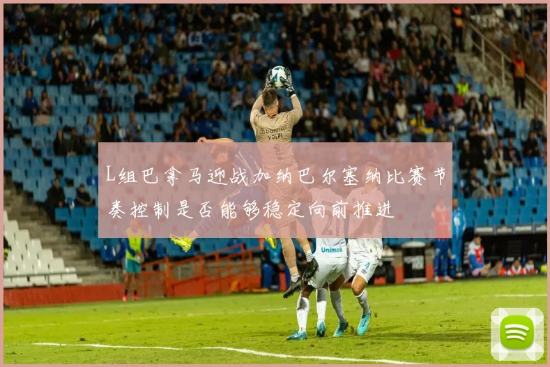 L组巴拿马迎战加纳巴尔塞纳比赛节奏控制是否能够稳定向前推进