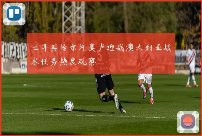 土耳其恰尔汗奥卢迎战澳大利亚战术任务热度观察