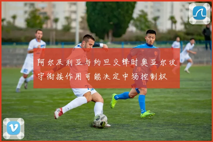 阿尔及利亚与约旦交锋时奥亚尔攻守衔接作用可能决定中场控制权