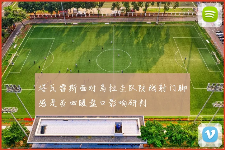 塔瓦雷斯面对乌拉圭队防线射门脚感是否回暖盘口影响研判