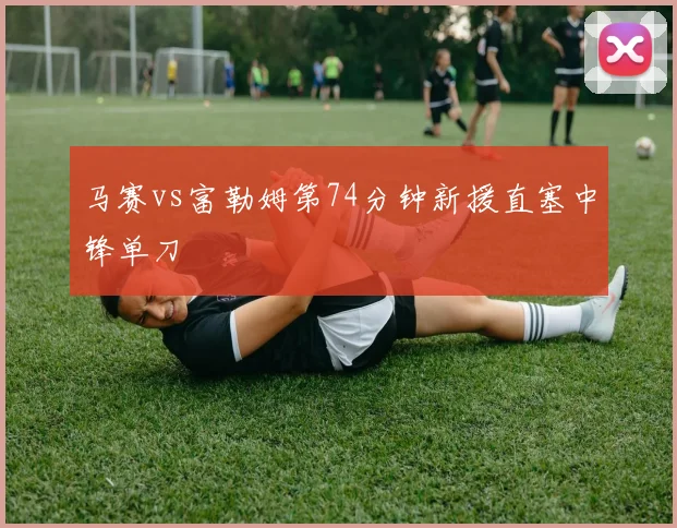马赛vs富勒姆第74分钟新援直塞中锋单刀