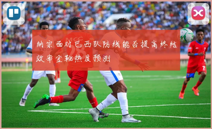 纳宗面对巴西队防线能否提高终结效率金靴热度预测
