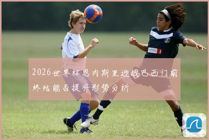 2026世界杯恩内斯里迎战巴西门前终结能否提升形势分析