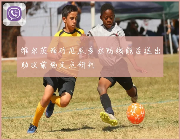 维尔茨面对厄瓜多尔防线能否送出助攻前场支点研判