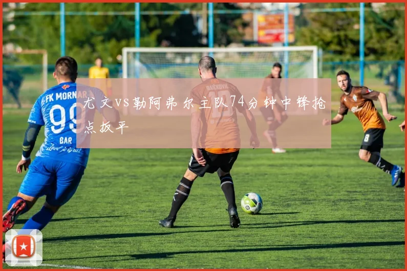 尤文vs勒阿弗尔主队74分钟中锋抢点扳平