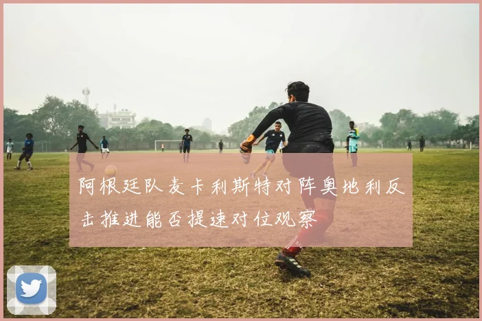 阿根廷队麦卡利斯特对阵奥地利反击推进能否提速对位观察