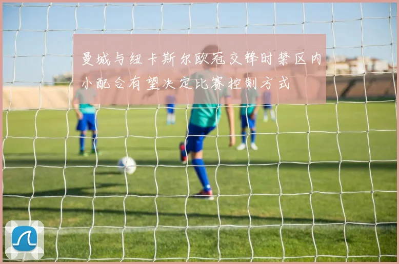 曼城与纽卡斯尔欧冠交锋时禁区内小配合有望决定比赛控制方式