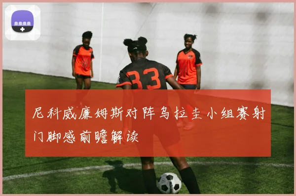 尼科威廉姆斯对阵乌拉圭小组赛射门脚感前瞻解读