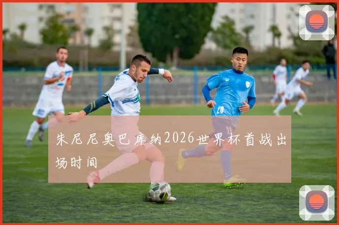朱尼尼奥巴库纳2026世界杯首战出场时间