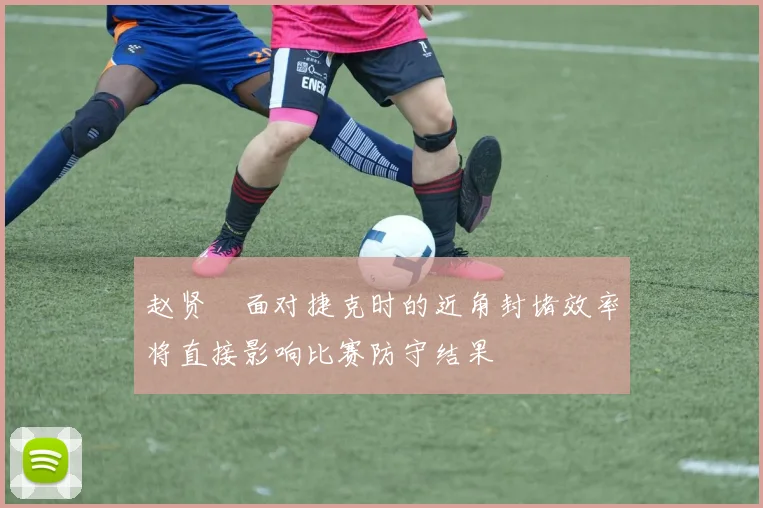赵贤祐面对捷克时的近角封堵效率将直接影响比赛防守结果