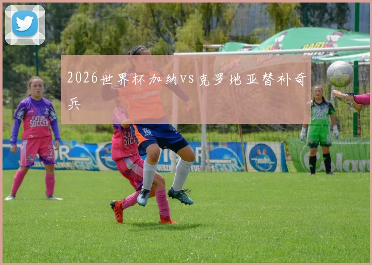 2026世界杯加纳vs克罗地亚替补奇兵