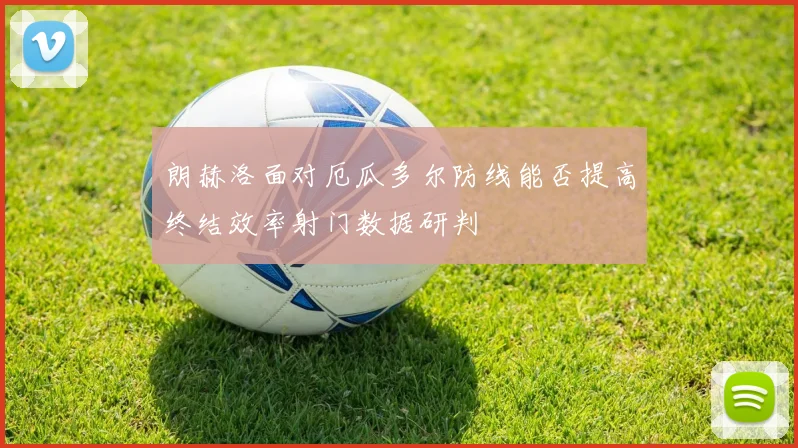 朗赫洛面对厄瓜多尔防线能否提高终结效率射门数据研判