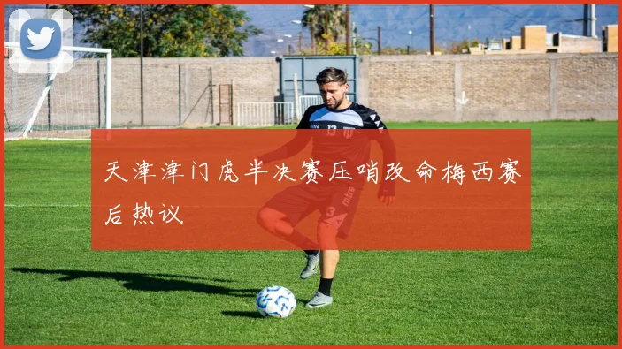 天津津门虎半决赛压哨改命梅西赛后热议