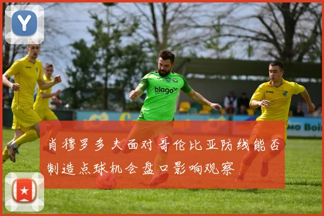 肖穆罗多夫面对哥伦比亚防线能否制造点球机会盘口影响观察