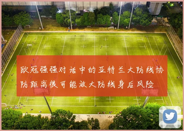 欧冠强强对话中的亚特兰大防线协防距离很可能放大防线身后风险