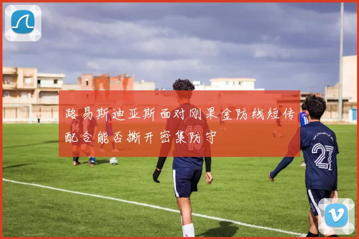 路易斯迪亚斯面对刚果金防线短传配合能否撕开密集防守