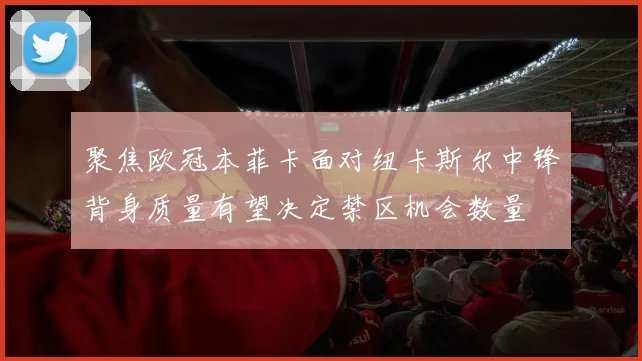 聚焦欧冠本菲卡面对纽卡斯尔中锋背身质量有望决定禁区机会数量