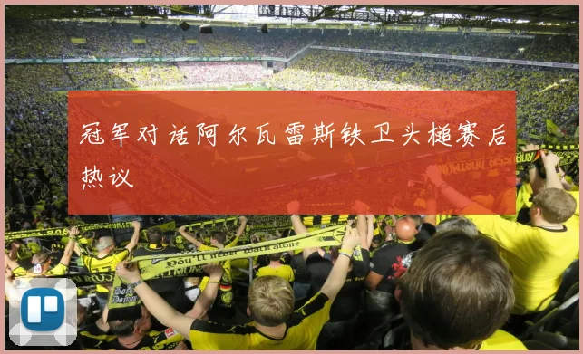 冠军对话阿尔瓦雷斯铁卫头槌赛后热议